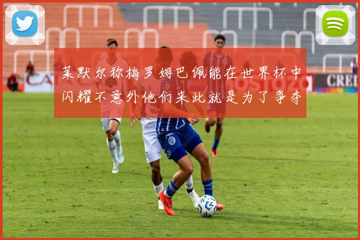 莱默尔称梅罗姆巴佩能在世界杯中闪耀不意外他们来此就是为了争夺最佳球员