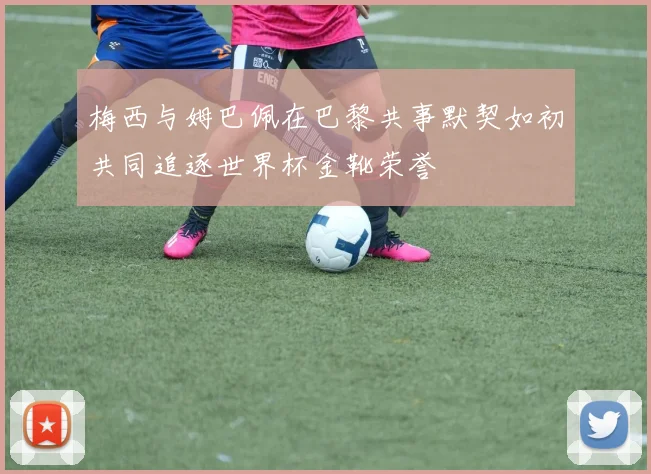 梅西与姆巴佩在巴黎共事默契如初共同追逐世界杯金靴荣誉