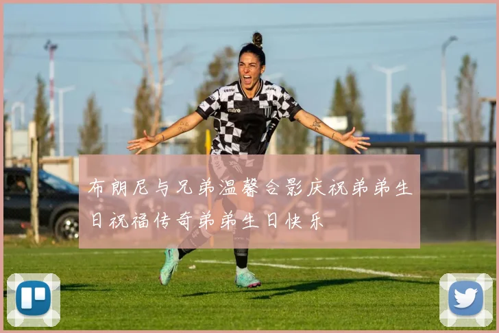 布朗尼与兄弟温馨合影庆祝弟弟生日祝福传奇弟弟生日快乐
