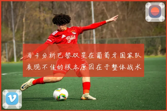 马卡分析巴黎双星在葡萄牙国家队表现不佳的根本原因在于整体战术体系问题