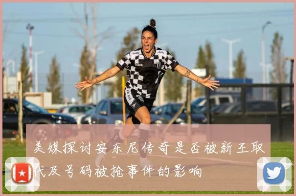美媒探讨安东尼传奇是否被新王取代及号码被抢事件的影响