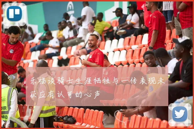 乐福谈骑士生涯牺牲与一传表现未获应有认可的心声
