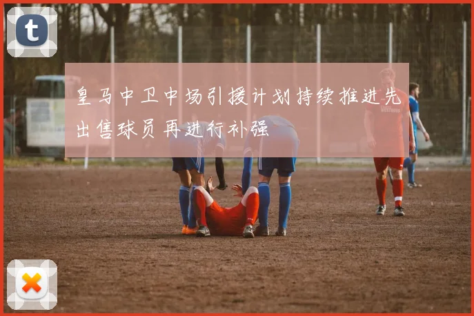 皇马中卫中场引援计划持续推进先出售球员再进行补强