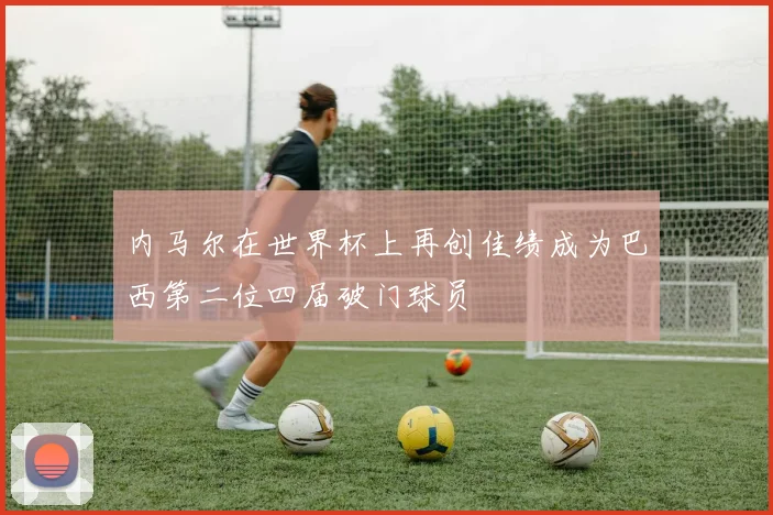 内马尔在世界杯上再创佳绩成为巴西第二位四届破门球员