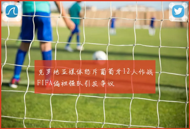 克罗地亚媒体怒斥葡萄牙12人作战FIFA偏袒强队引发争议